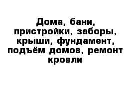 Дома, бани, пристройки, заборы, крыши, фундамент, подъём домов, ремонт кровли